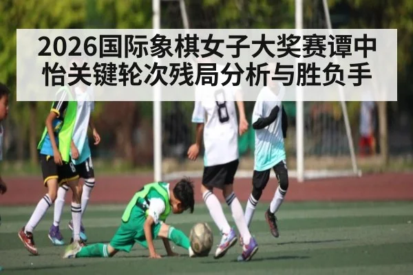 2026国际象棋女子大奖赛谭中怡关键轮次残局分析与胜负手