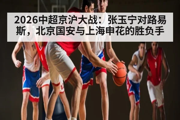 2026中超京沪大战:张玉宁对路易斯,北京国安与上海申花的胜负手